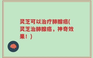 灵芝可以治疗肺腺癌(灵芝治肺腺癌，神奇效果！)