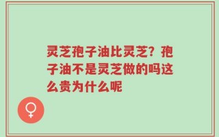 灵芝孢子油比灵芝？孢子油不是灵芝做的吗这么贵为什么呢