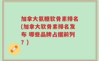 加拿大氨糖软骨素排名(加拿大软骨素排名发布 哪些品牌占据前列？)