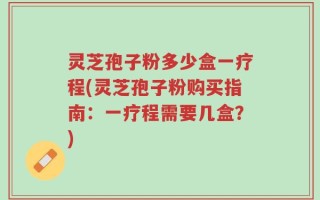 灵芝孢子粉多少盒一疗程(灵芝孢子粉购买指南：一疗程需要几盒？)