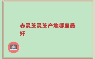 赤灵芝灵芝产地哪里最好