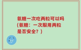 氨糖一次吃两粒可以吗(氨糖：一次服用两粒是否安全？)