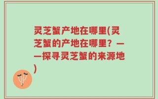 灵芝蟹产地在哪里(灵芝蟹的产地在哪里？——探寻灵芝蟹的来源地)