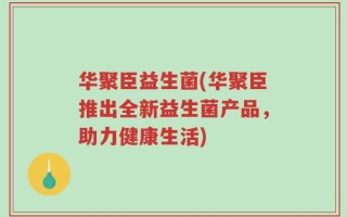 华聚臣益生菌(华聚臣推出全新益生菌产品，助力健康生活)