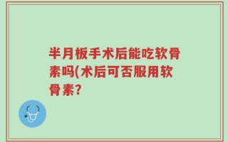 半月板手术后能吃软骨素吗(术后可否服用软骨素？