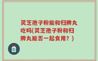 灵芝孢子粉能和归脾丸吃吗(灵芝孢子粉和归脾丸能否一起食用？)