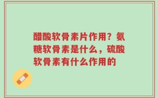醋酸软骨素片作用？氨糖软骨素是什么，硫酸软骨素有什么作用的
