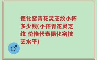 德化窑青花灵芝纹小杯多少钱(小杯青花灵芝纹 价格代表德化窑技艺水平)