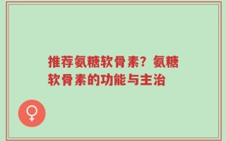 推荐氨糖软骨素？氨糖软骨素的功能与主治