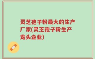 灵芝孢子粉最大的生产厂家(灵芝孢子粉生产龙头企业)