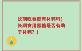 长期吃氨糖有补钙吗(长期食用氨糖是否有助于补钙？)