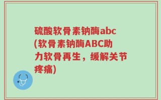 硫酸软骨素钠酶abc(软骨素钠酶ABC助力软骨再生，缓解关节疼痛)