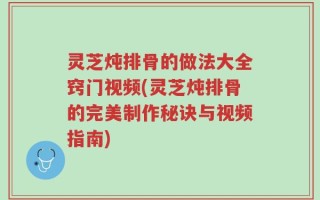 灵芝炖排骨的做法大全窍门视频(灵芝炖排骨的完美制作秘诀与视频指南)