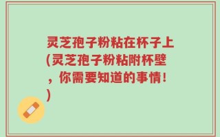 灵芝孢子粉粘在杯子上(灵芝孢子粉粘附杯壁，你需要知道的事情！)