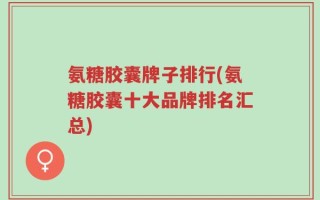 氨糖胶囊牌子排行(氨糖胶囊十大品牌排名汇总)