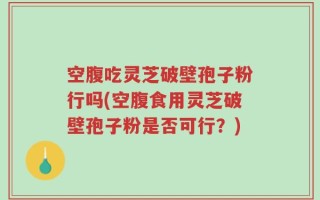 空腹吃灵芝破壁孢子粉行吗(空腹食用灵芝破壁孢子粉是否可行？)