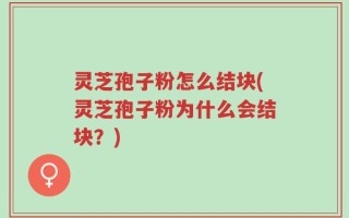 灵芝孢子粉怎么结块(灵芝孢子粉为什么会结块？)
