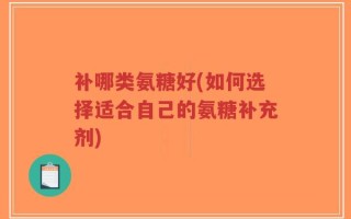 补哪类氨糖好(如何选择适合自己的氨糖补充剂)