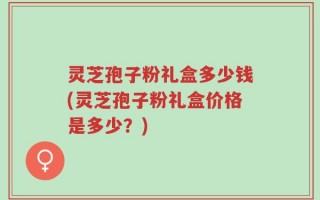 灵芝孢子粉礼盒多少钱(灵芝孢子粉礼盒价格是多少？)