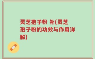 灵芝孢子粉 补(灵芝孢子粉的功效与作用详解)