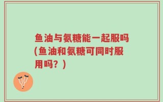 鱼油与氨糖能一起服吗(鱼油和氨糖可同时服用吗？)