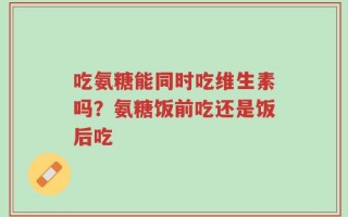 吃氨糖能同时吃维生素吗？氨糖饭前吃还是饭后吃