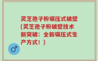 灵芝孢子粉碾压式破壁(灵芝孢子粉破壁技术新突破：全新碾压式生产方式！)