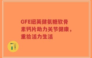 GFE纽英健氨糖软骨素钙片助力关节健康，重拾活力生活