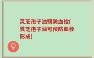 灵芝孢子油预防血栓(灵芝孢子油可预防血栓形成)
