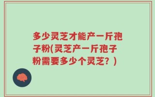 多少灵芝才能产一斤孢子粉(灵芝产一斤孢子粉需要多少个灵芝？)
