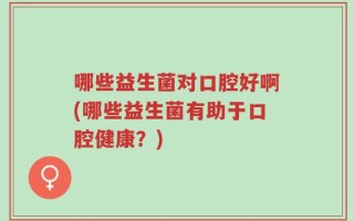 哪些益生菌对口腔好啊(哪些益生菌有助于口腔健康？)