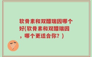 软骨素和双醋瑞因哪个好(软骨素和双醋瑞因，哪个更适合你？)