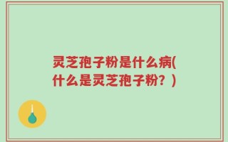 灵芝孢子粉是什么病(什么是灵芝孢子粉？)