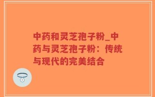 中药和灵芝孢子粉_中药与灵芝孢子粉：传统与现代的完美结合