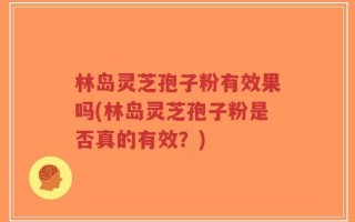 林岛灵芝孢子粉有效果吗(林岛灵芝孢子粉是否真的有效？)