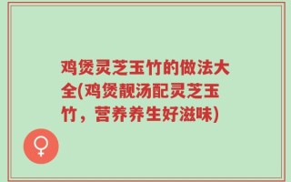 鸡煲灵芝玉竹的做法大全(鸡煲靓汤配灵芝玉竹，营养养生好滋味)