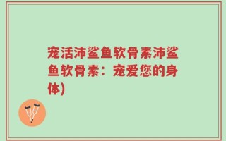 宠活沛鲨鱼软骨素沛鲨鱼软骨素：宠爱您的身体)