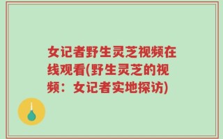 女记者野生灵芝视频在线观看(野生灵芝的视频：女记者实地探访)