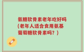 氨糖软骨素老年吃好吗(老年人适合食用氨基葡萄糖软骨素吗？)