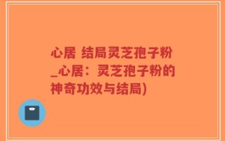 心居 结局灵芝孢子粉_心居：灵芝孢子粉的神奇功效与结局)