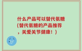 什么产品可以替代氨糖(替代氨糖的产品推荐，关爱关节健康！)