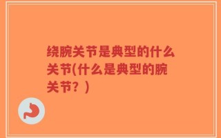 绕腕关节是典型的什么关节(什么是典型的腕关节？)