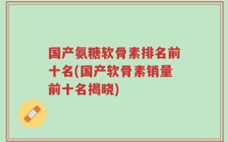国产氨糖软骨素排名前十名(国产软骨素销量前十名揭晓)