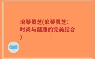 浪琴灵芝(浪琴灵芝：时尚与健康的完美结合)