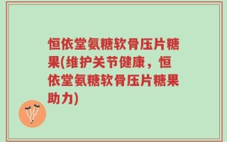 恒依堂氨糖软骨压片糖果(维护关节健康，恒依堂氨糖软骨压片糖果助力)