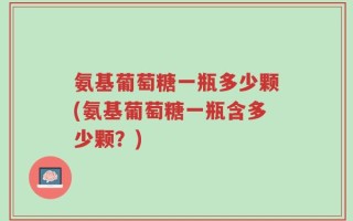 氨基葡萄糖一瓶多少颗(氨基葡萄糖一瓶含多少颗？)