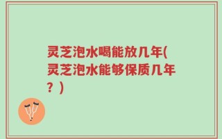 灵芝泡水喝能放几年(灵芝泡水能够保质几年？)