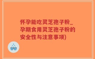 怀孕能吃灵芝孢子粉_孕期食用灵芝孢子粉的安全性与注意事项)