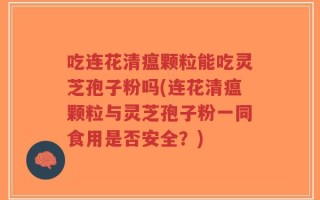 吃连花清瘟颗粒能吃灵芝孢子粉吗(连花清瘟颗粒与灵芝孢子粉一同食用是否安全？)