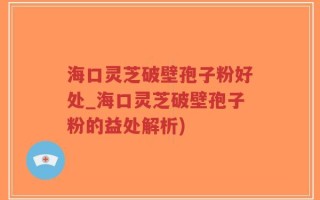 海口灵芝破壁孢子粉好处_海口灵芝破壁孢子粉的益处解析)